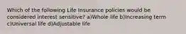 Which of the following Life Insurance policies would be considered interest sensitive? a)Whole life b)Increasing term c)Universal life d)Adjustable life