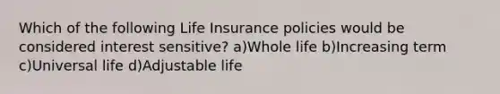 Which of the following Life Insurance policies would be considered interest sensitive? a)Whole life b)Increasing term c)Universal life d)Adjustable life