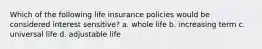 Which of the following life insurance policies would be considered interest sensitive? a. whole life b. increasing term c. universal life d. adjustable life