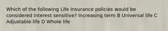 Which of the following Life Insurance policies would be considered interest sensitive? Increasing term B Universal life C Adjustable life D Whole life