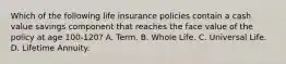 Which of the following life insurance policies contain a cash value savings component that reaches the face value of the policy at age 100-120? A. Term. B. Whole Life. C. Universal Life. D. Lifetime Annuity.