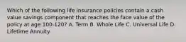 Which of the following life insurance policies contain a cash value savings component that reaches the face value of the policy at age 100-120? A. Term B. Whole Life C. Universal Life D. Lifetime Annuity