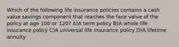 Which of the following life insurance policies contains a cash value savings component that reaches the face value of the policy at age 100 or 120? A)A term policy B)A whole life insurance policy C)A universal life insurance policy D)A lifetime annuity