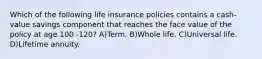 Which of the following life insurance policies contains a cash-value savings component that reaches the face value of the policy at age 100 -120? A)Term. B)Whole life. C)Universal life. D)Lifetime annuity.