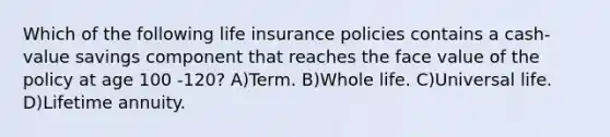 Which of the following life insurance policies contains a cash-value savings component that reaches the face value of the policy at age 100 -120? A)Term. B)Whole life. C)Universal life. D)Lifetime annuity.