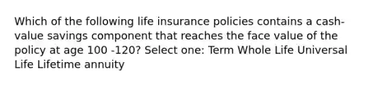 Which of the following life insurance policies contains a cash-value savings component that reaches the face value of the policy at age 100 -120? Select one: Term Whole Life Universal Life Lifetime annuity