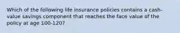 Which of the following life insurance policies contains a cash-value savings component that reaches the face value of the policy at age 100-120?