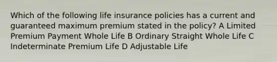 Which of the following life insurance policies has a current and guaranteed maximum premium stated in the policy? A Limited Premium Payment Whole Life B Ordinary Straight Whole Life C Indeterminate Premium Life D Adjustable Life