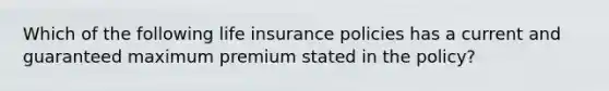 Which of the following life insurance policies has a current and guaranteed maximum premium stated in the policy?