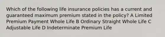 Which of the following life insurance policies has a current and guaranteed maximum premium stated in the policy? A Limited Premium Payment Whole Life B Ordinary Straight Whole Life C Adjustable Life D Indeterminate Premium Life