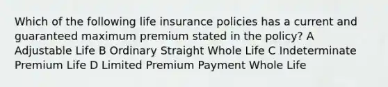 Which of the following life insurance policies has a current and guaranteed maximum premium stated in the policy? A Adjustable Life B Ordinary Straight Whole Life C Indeterminate Premium Life D Limited Premium Payment Whole Life