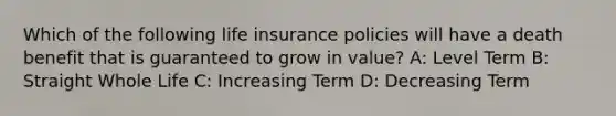 Which of the following life insurance policies will have a death benefit that is guaranteed to grow in value? A: Level Term B: Straight Whole Life C: Increasing Term D: Decreasing Term