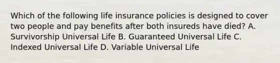 Which of the following life insurance policies is designed to cover two people and pay benefits after both insureds have died? A. Survivorship Universal Life B. Guaranteed Universal Life C. Indexed Universal Life D. Variable Universal Life