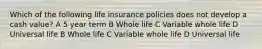 Which of the following life insurance policies does not develop a cash value? A 5 year term B Whole life C Variable whole life D Universal life B Whole life C Variable whole life D Universal life