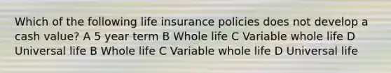 Which of the following life insurance policies does not develop a cash value? A 5 year term B Whole life C Variable whole life D Universal life B Whole life C Variable whole life D Universal life