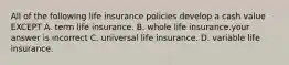 All of the following life insurance policies develop a cash value EXCEPT A. term life insurance. B. whole life insurance.your answer is incorrect C. universal life insurance. D. variable life insurance.