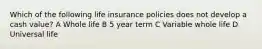 Which of the following life insurance policies does not develop a cash value? A Whole life B 5 year term C Variable whole life D Universal life