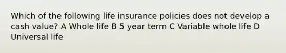 Which of the following life insurance policies does not develop a cash value? A Whole life B 5 year term C Variable whole life D Universal life