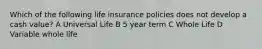 Which of the following life insurance policies does not develop a cash value? A Universal Life B 5 year term C Whole Life D Variable whole life