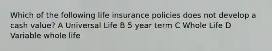 Which of the following life insurance policies does not develop a cash value? A Universal Life B 5 year term C Whole Life D Variable whole life