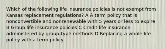 Which of the following life insurance policies is not exempt from Kansas replacement regulations? A A term policy that is nonconvertible and nonrenewable with 5 years or less to expire B Group life insurance policies C Credit life insurance administered by group-type methods D Replacing a whole life policy with a term policy