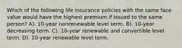 Which of the following life insurance policies with the same face value would have the highest premium if issued to the same person? A). 10-year nonrenewable level term. B). 10-year decreasing term. C). 10-year renewable and convertible level term. D). 10-year renewable level term.