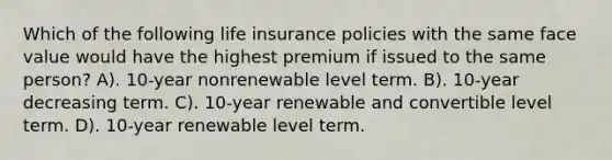 Which of the following life insurance policies with the same face value would have the highest premium if issued to the same person? A). 10-year nonrenewable level term. B). 10-year decreasing term. C). 10-year renewable and convertible level term. D). 10-year renewable level term.