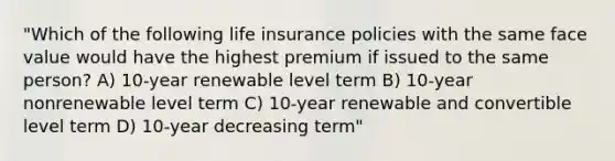 "Which of the following life insurance policies with the same face value would have the highest premium if issued to the same person? A) 10-year renewable level term B) 10-year nonrenewable level term C) 10-year renewable and convertible level term D) 10-year decreasing term"