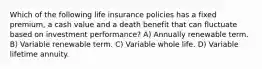 Which of the following life insurance policies has a fixed premium, a cash value and a death benefit that can fluctuate based on investment performance? A) Annually renewable term. B) Variable renewable term. C) Variable whole life. D) Variable lifetime annuity.