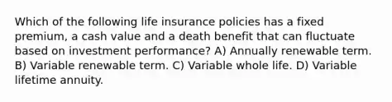 Which of the following life insurance policies has a fixed premium, a cash value and a death benefit that can fluctuate based on investment performance? A) Annually renewable term. B) Variable renewable term. C) Variable whole life. D) Variable lifetime annuity.