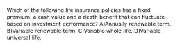 Which of the following life insurance policies has a fixed premium, a cash value and a death benefit that can fluctuate based on investment performance? A)Annually renewable term. B)Variable renewable term. C)Variable whole life. D)Variable universal life.