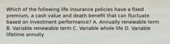 Which of the following life insurance policies have a fixed premium, a cash value and death benefit that can fluctuate based on investment performance? A. Annually renewable term B. Variable renewable term C. Variable whole life D. Variable lifetime annuity