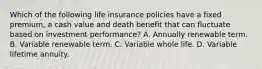 Which of the following life insurance policies have a fixed premium, a cash value and death benefit that can fluctuate based on investment performance? A. Annually renewable term. B. Variable renewable term. C. Variable whole life. D. Variable lifetime annuity.