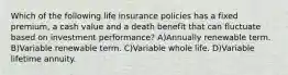 Which of the following life insurance policies has a fixed premium, a cash value and a death benefit that can fluctuate based on investment performance? A)Annually renewable term. B)Variable renewable term. C)Variable whole life. D)Variable lifetime annuity.