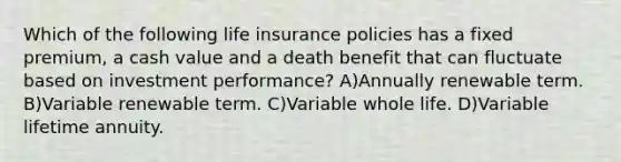 Which of the following life insurance policies has a fixed premium, a cash value and a death benefit that can fluctuate based on investment performance? A)Annually renewable term. B)Variable renewable term. C)Variable whole life. D)Variable lifetime annuity.