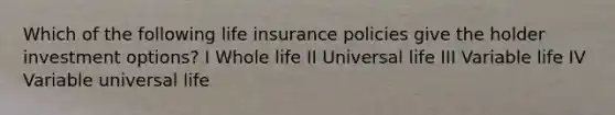 Which of the following life insurance policies give the holder investment options? I Whole life II Universal life III Variable life IV Variable universal life