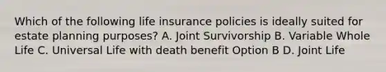 Which of the following life insurance policies is ideally suited for estate planning purposes? A. Joint Survivorship B. Variable Whole Life C. Universal Life with death benefit Option B D. Joint Life