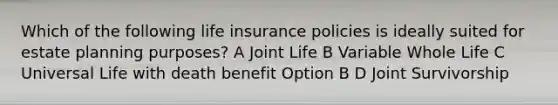 Which of the following life insurance policies is ideally suited for estate planning purposes? A Joint Life B Variable Whole Life C Universal Life with death benefit Option B D Joint Survivorship