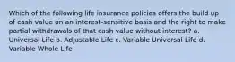 Which of the following life insurance policies offers the build up of cash value on an interest-sensitive basis and the right to make partial withdrawals of that cash value without interest? a. Universal Life b. Adjustable Life c. Variable Universal Life d. Variable Whole Life