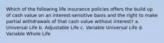 Which of the following life insurance policies offers the build up of cash value on an interest-sensitive basis and the right to make partial withdrawals of that cash value without interest? a. Universal Life b. Adjustable Life c. Variable Universal Life d. Variable Whole Life