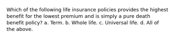 Which of the following life insurance policies provides the highest benefit for the lowest premium and is simply a pure death benefit policy? a. Term. b. Whole life. c. Universal life. d. All of the above.