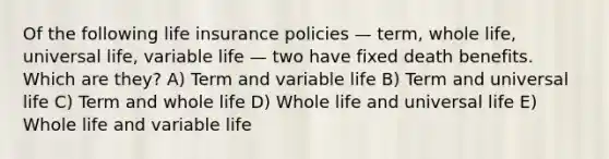 Of the following life insurance policies — term, whole life, universal life, variable life — two have fixed death benefits. Which are they? A) Term and variable life B) Term and universal life C) Term and whole life D) Whole life and universal life E) Whole life and variable life