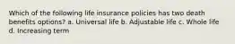 Which of the following life insurance policies has two death benefits options? a. Universal life b. Adjustable life c. Whole life d. Increasing term