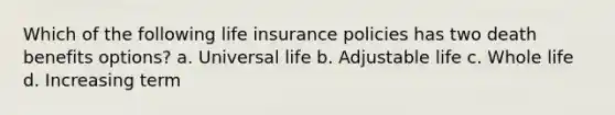 Which of the following life insurance policies has two death benefits options? a. Universal life b. Adjustable life c. Whole life d. Increasing term