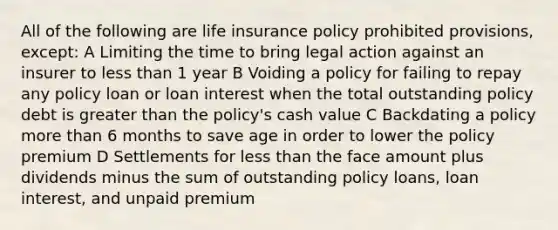 All of the following are life insurance policy prohibited provisions, except: A Limiting the time to bring legal action against an insurer to <a href='https://www.questionai.com/knowledge/k7BtlYpAMX-less-than' class='anchor-knowledge'>less than</a> 1 year B Voiding a policy for failing to repay any policy loan or loan interest when the total outstanding policy debt is <a href='https://www.questionai.com/knowledge/ktgHnBD4o3-greater-than' class='anchor-knowledge'>greater than</a> the policy's cash value C Backdating a policy <a href='https://www.questionai.com/knowledge/keWHlEPx42-more-than' class='anchor-knowledge'>more than</a> 6 months to save age in order to lower the policy premium D Settlements for less than the face amount plus dividends minus the sum of outstanding policy loans, loan interest, and unpaid premium