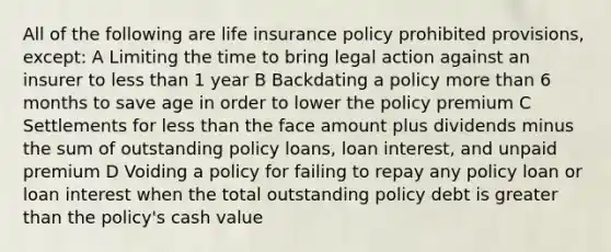 All of the following are life insurance policy prohibited provisions, except: A Limiting the time to bring legal action against an insurer to less than 1 year B Backdating a policy more than 6 months to save age in order to lower the policy premium C Settlements for less than the face amount plus dividends minus the sum of outstanding policy loans, loan interest, and unpaid premium D Voiding a policy for failing to repay any policy loan or loan interest when the total outstanding policy debt is greater than the policy's cash value