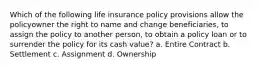 Which of the following life insurance policy provisions allow the policyowner the right to name and change beneficiaries, to assign the policy to another person, to obtain a policy loan or to surrender the policy for its cash value? a. Entire Contract b. Settlement c. Assignment d. Ownership