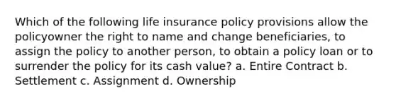 Which of the following life insurance policy provisions allow the policyowner the right to name and change beneficiaries, to assign the policy to another person, to obtain a policy loan or to surrender the policy for its cash value? a. Entire Contract b. Settlement c. Assignment d. Ownership