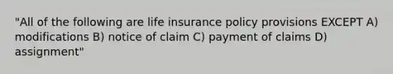 "All of the following are life insurance policy provisions EXCEPT A) modifications B) notice of claim C) payment of claims D) assignment"