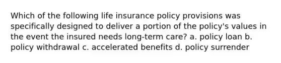 Which of the following life insurance policy provisions was specifically designed to deliver a portion of the policy's values in the event the insured needs long-term care? a. policy loan b. policy withdrawal c. accelerated benefits d. policy surrender